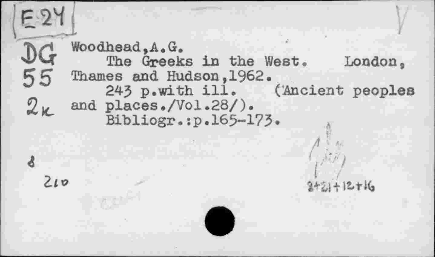 ﻿Є 24
London
T\zi Woodhead, A. G.
'А'М' The Greeks in the West 55 Thames and Hudson,1962.
24J p.with ill. (Ancient peoples places./Vol.28/).
Bibliogr.:p.165-175
and
л

г
2ле